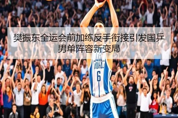 樊振东全运会前加练反手衔接引发国乒男单阵容新变局